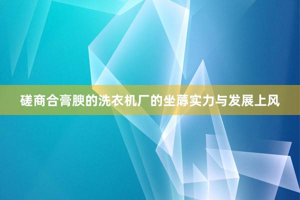 磋商合膏腴的洗衣机厂的坐蓐实力与发展上风