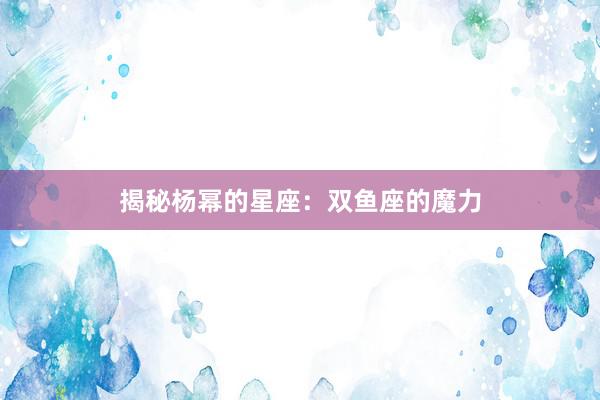 揭秘杨幂的星座：双鱼座的魔力