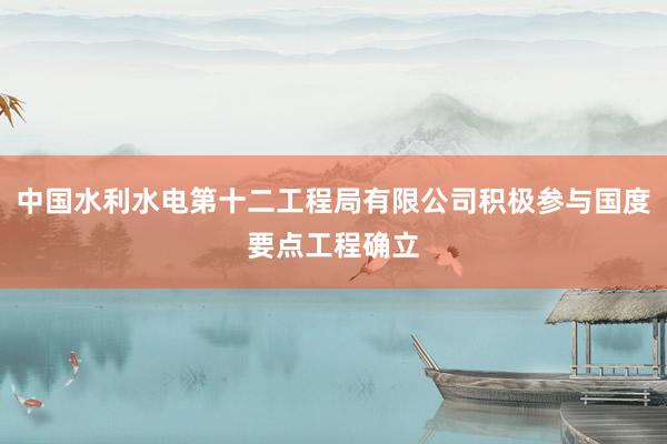 中国水利水电第十二工程局有限公司积极参与国度要点工程确立
