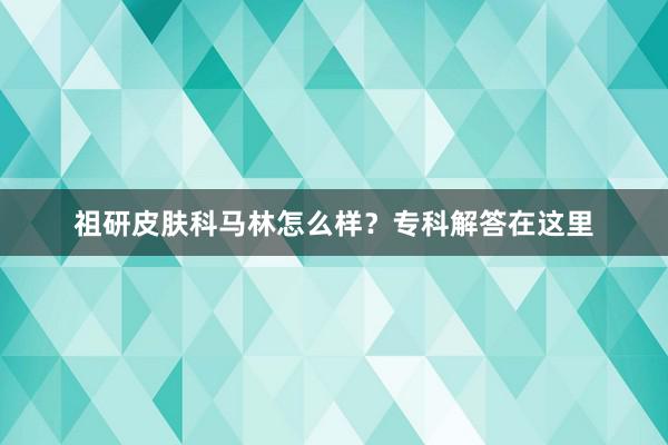 祖研皮肤科马林怎么样？专科解答在这里