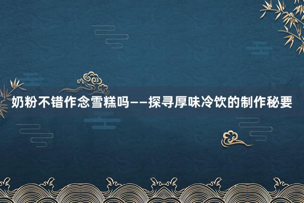 奶粉不错作念雪糕吗——探寻厚味冷饮的制作秘要