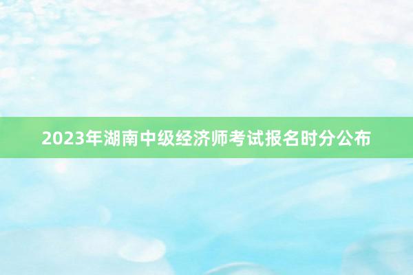 2023年湖南中级经济师考试报名时分公布
