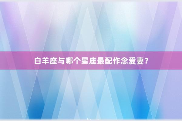 白羊座与哪个星座最配作念爱妻？