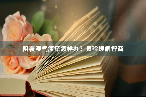 阴囊湿气瘙痒怎样办？灵验缓解智商