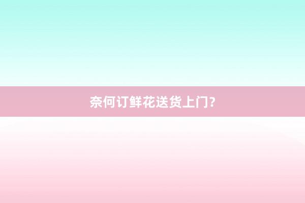 奈何订鲜花送货上门？