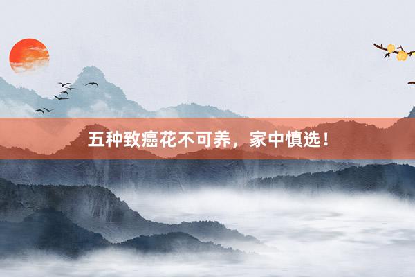 五种致癌花不可养，家中慎选！